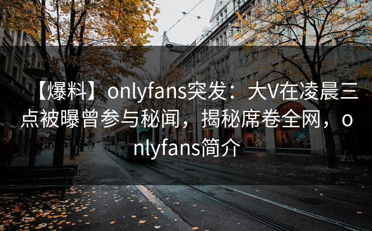 【爆料】onlyfans突发：大V在凌晨三点被曝曾参与秘闻，揭秘席卷全网，onlyfans简介