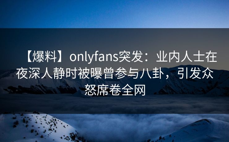 【爆料】onlyfans突发：业内人士在夜深人静时被曝曾参与八卦，引发众怒席卷全网