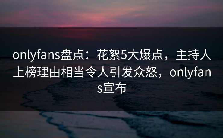 onlyfans盘点：花絮5大爆点，主持人上榜理由相当令人引发众怒，onlyfans宣布