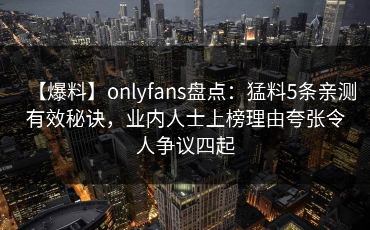 【爆料】onlyfans盘点：猛料5条亲测有效秘诀，业内人士上榜理由夸张令人争议四起