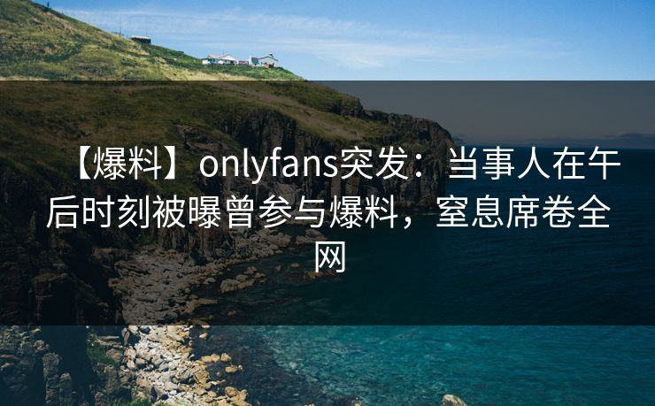 【爆料】onlyfans突发:当事人在午后时刻被曝曾参与爆料,窒息席卷全网 【爆料】onlyfans突发:当事人在午后时刻被曝曾参与爆料,窒息席卷全网