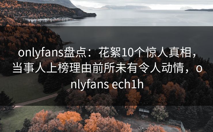 onlyfans盘点：花絮10个惊人真相，当事人上榜理由前所未有令人动情，onlyfans ech1h