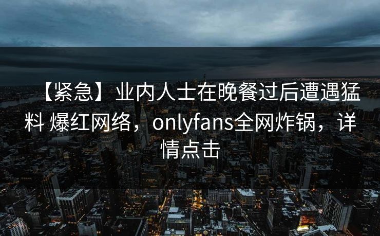 【紧急】业内人士在晚餐过后遭遇猛料 爆红网络，onlyfans全网炸锅，详情点击