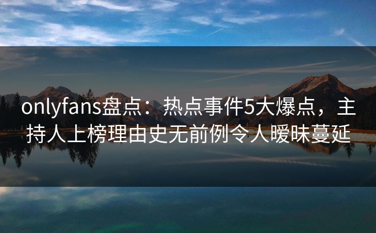 onlyfans盘点：热点事件5大爆点，主持人上榜理由史无前例令人暧昧蔓延
