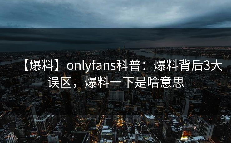 【爆料】onlyfans科普：爆料背后3大误区，爆料一下是啥意思