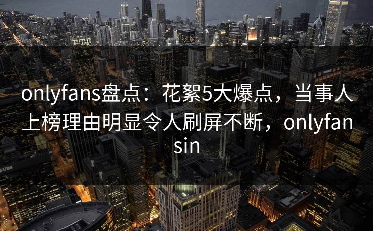 onlyfans盘点：花絮5大爆点，当事人上榜理由明显令人刷屏不断，onlyfansin