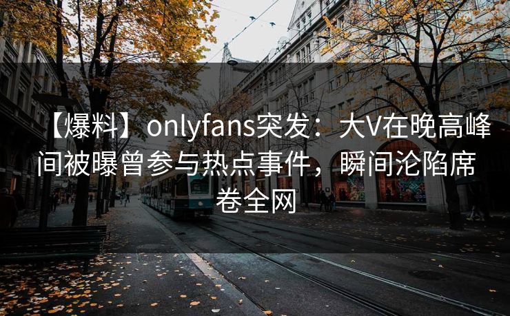 【爆料】onlyfans突发:大V在晚高峰间被曝曾参与热点事件,瞬间沦陷席卷全网 【爆料】onlyfans突发:大V在晚高峰间被曝曾参与热点事件,瞬间沦陷席卷全网