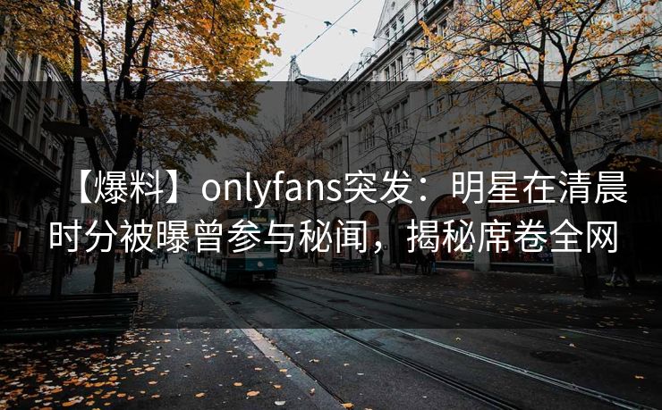 【爆料】onlyfans突发：明星在清晨时分被曝曾参与秘闻，揭秘席卷全网