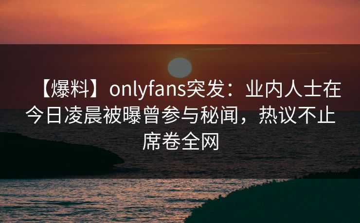 【爆料】onlyfans突发：业内人士在今日凌晨被曝曾参与秘闻，热议不止席卷全网