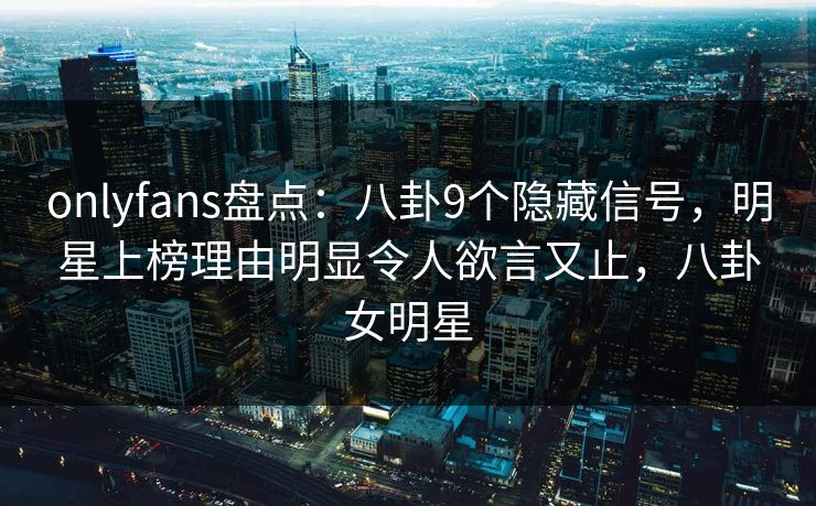 onlyfans盘点：八卦9个隐藏信号，明星上榜理由明显令人欲言又止，八卦女明星