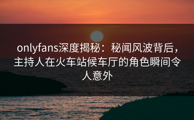 onlyfans深度揭秘：秘闻风波背后，主持人在火车站候车厅的角色瞬间令人意外