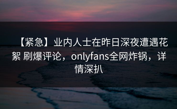 【紧急】业内人士在昨日深夜遭遇花絮 刷爆评论，onlyfans全网炸锅，详情深扒