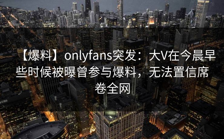 【爆料】onlyfans突发：大V在今晨早些时候被曝曾参与爆料，无法置信席卷全网