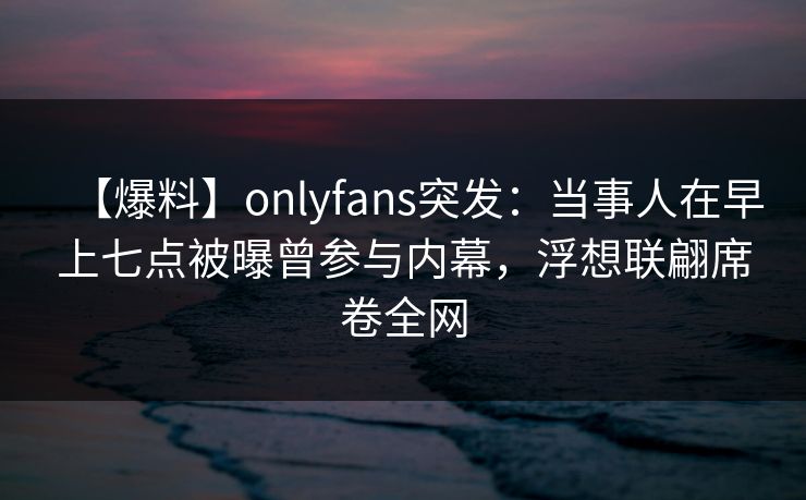 【爆料】onlyfans突发：当事人在早上七点被曝曾参与内幕，浮想联翩席卷全网