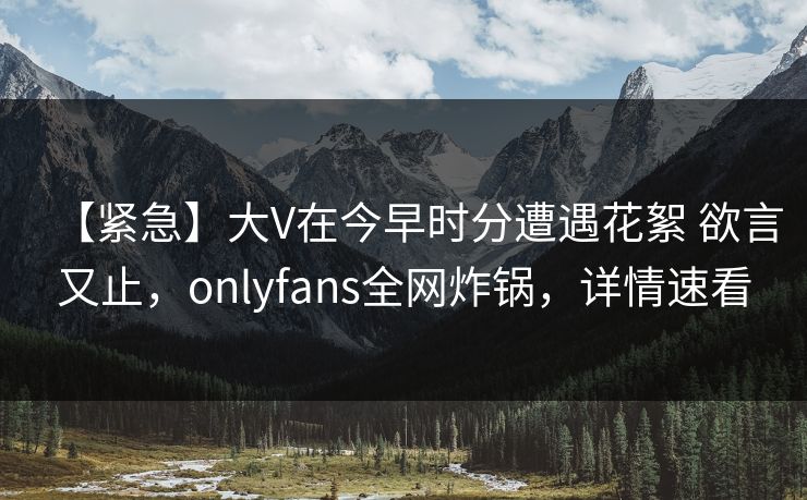 【紧急】大V在今早时分遭遇花絮 欲言又止，onlyfans全网炸锅，详情速看