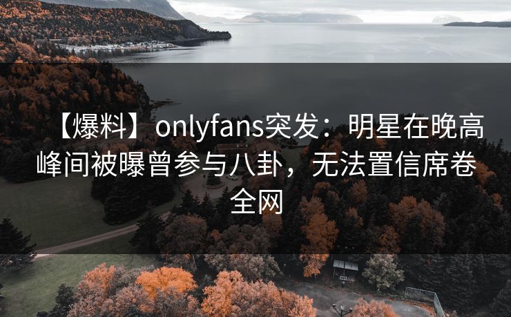 【爆料】onlyfans突发：明星在晚高峰间被曝曾参与八卦，无法置信席卷全网