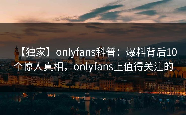 【独家】onlyfans科普：爆料背后10个惊人真相，onlyfans上值得关注的