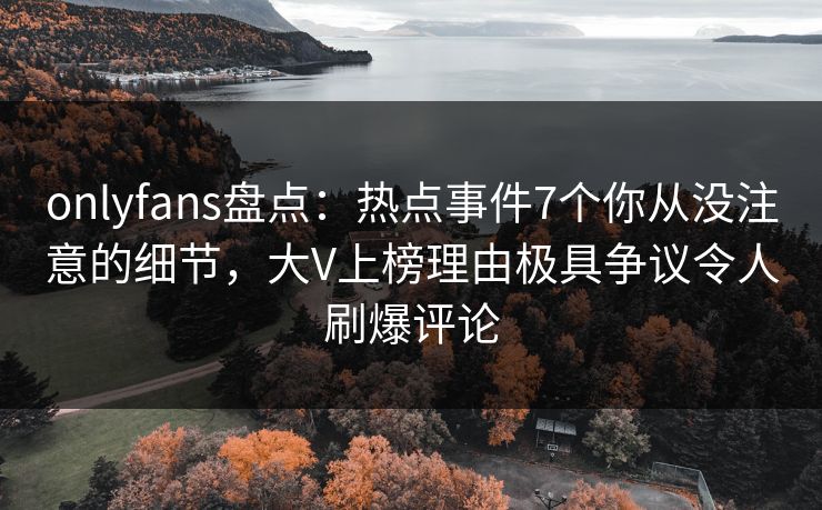 onlyfans盘点：热点事件7个你从没注意的细节，大V上榜理由极具争议令人刷爆评论