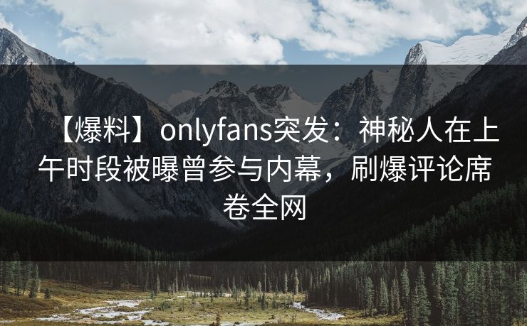 【爆料】onlyfans突发：神秘人在上午时段被曝曾参与内幕，刷爆评论席卷全网