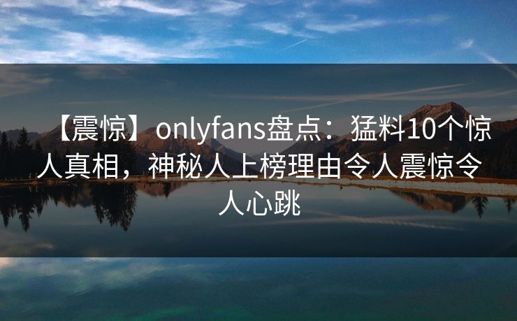 【震惊】onlyfans盘点：猛料10个惊人真相，神秘人上榜理由令人震惊令人心跳