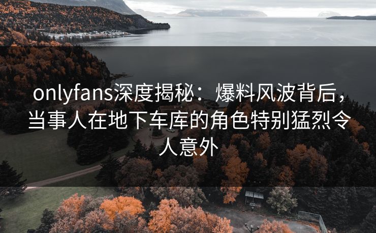 onlyfans深度揭秘：爆料风波背后，当事人在地下车库的角色特别猛烈令人意外