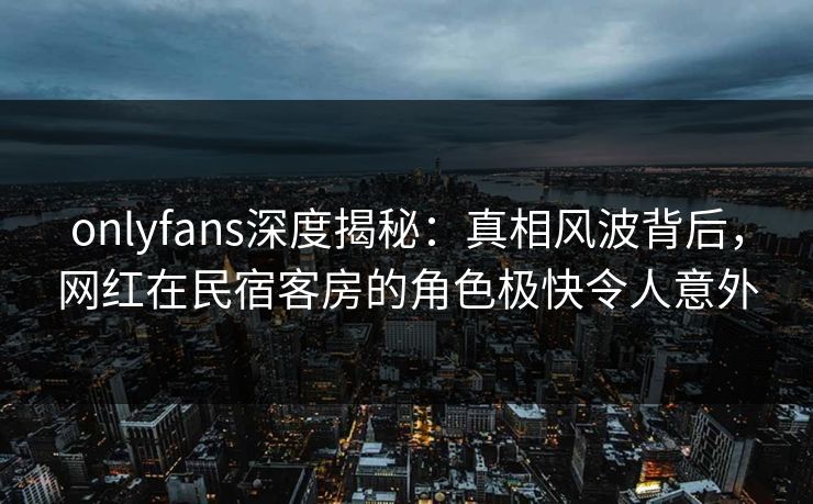 onlyfans深度揭秘：真相风波背后，网红在民宿客房的角色极快令人意外