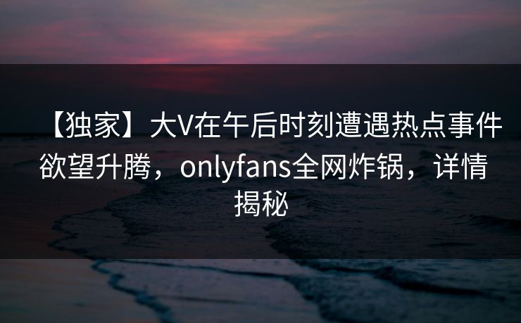 【独家】大V在午后时刻遭遇热点事件 欲望升腾，onlyfans全网炸锅，详情揭秘
