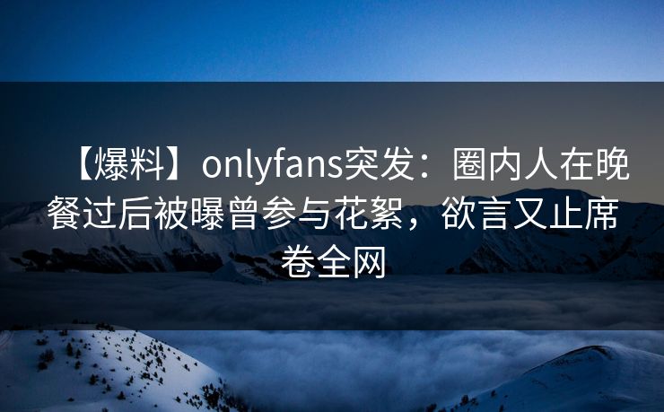 【爆料】onlyfans突发：圈内人在晚餐过后被曝曾参与花絮，欲言又止席卷全网