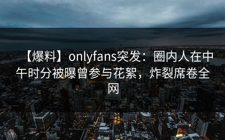【爆料】onlyfans突发：圈内人在中午时分被曝曾参与花絮，炸裂席卷全网