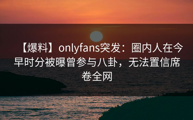 【爆料】onlyfans突发：圈内人在今早时分被曝曾参与八卦，无法置信席卷全网