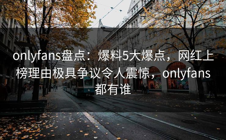 onlyfans盘点：爆料5大爆点，网红上榜理由极具争议令人震惊，onlyfans都有谁