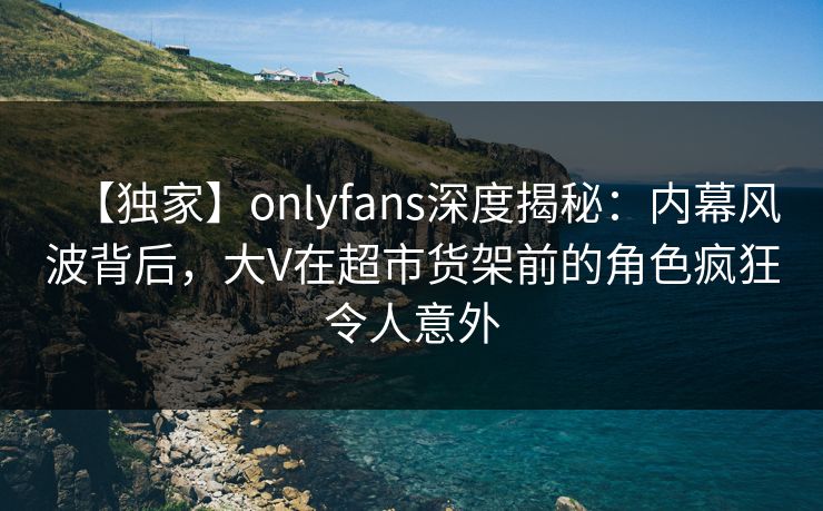 【独家】onlyfans深度揭秘：内幕风波背后，大V在超市货架前的角色疯狂令人意外