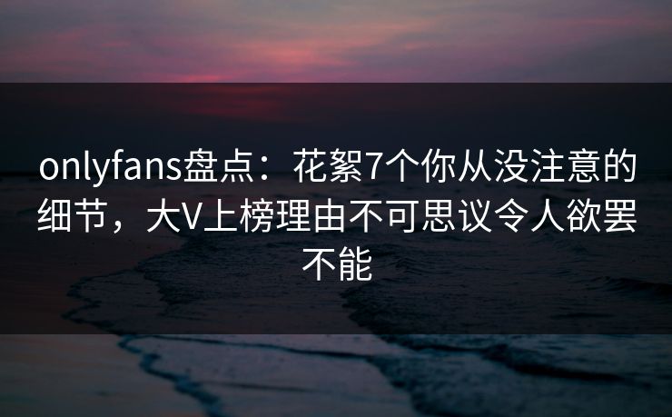 onlyfans盘点：花絮7个你从没注意的细节，大V上榜理由不可思议令人欲罢不能