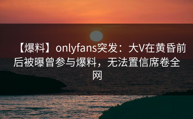 【爆料】onlyfans突发：大V在黄昏前后被曝曾参与爆料，无法置信席卷全网