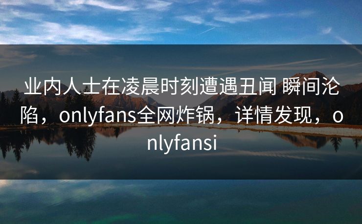 业内人士在凌晨时刻遭遇丑闻 瞬间沦陷，onlyfans全网炸锅，详情发现，onlyfansi