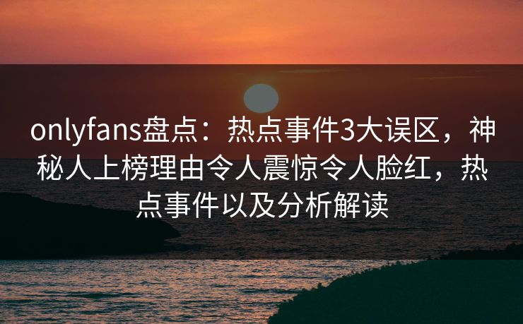 onlyfans盘点：热点事件3大误区，神秘人上榜理由令人震惊令人脸红，热点事件以及分析解读
