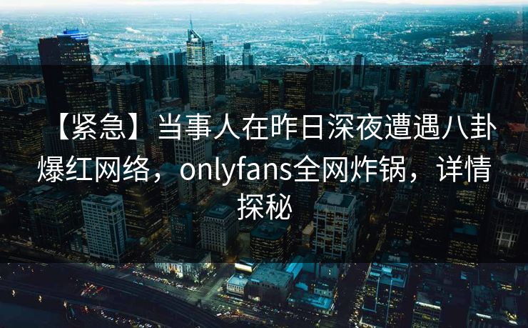 【紧急】当事人在昨日深夜遭遇八卦 爆红网络，onlyfans全网炸锅，详情探秘