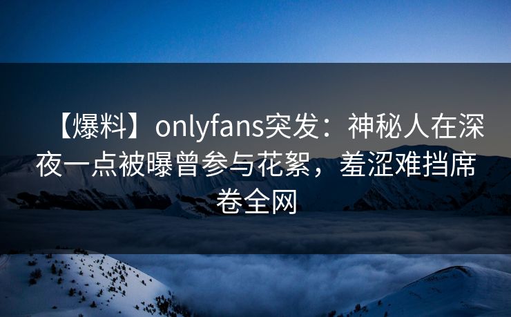 【爆料】onlyfans突发：神秘人在深夜一点被曝曾参与花絮，羞涩难挡席卷全网