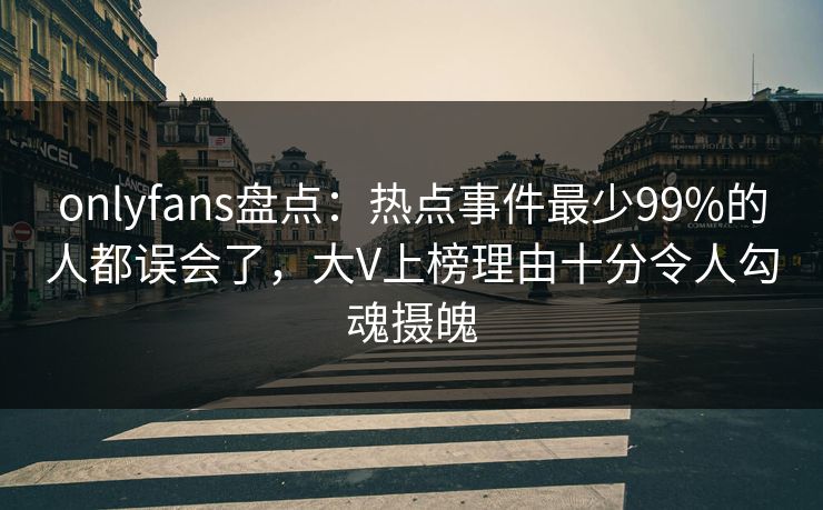 onlyfans盘点：热点事件最少99%的人都误会了，大V上榜理由十分令人勾魂摄魄