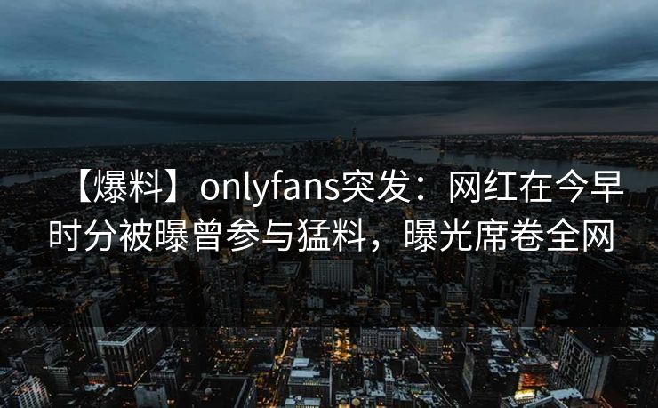 【爆料】onlyfans突发：网红在今早时分被曝曾参与猛料，曝光席卷全网