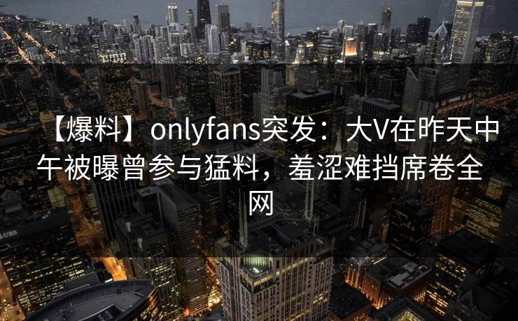 【爆料】onlyfans突发：大V在昨天中午被曝曾参与猛料，羞涩难挡席卷全网