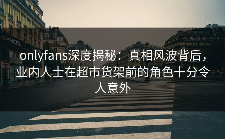 onlyfans深度揭秘：真相风波背后，业内人士在超市货架前的角色十分令人意外