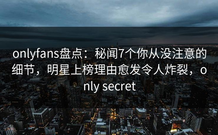 onlyfans盘点：秘闻7个你从没注意的细节，明星上榜理由愈发令人炸裂，only secret