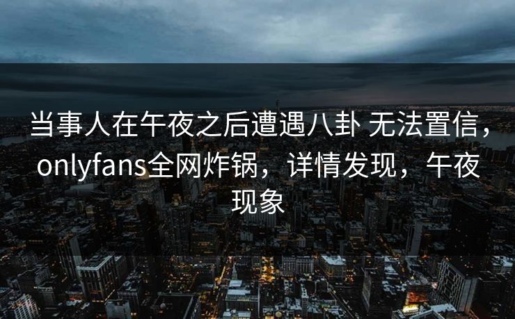 当事人在午夜之后遭遇八卦 无法置信，onlyfans全网炸锅，详情发现，午夜现象