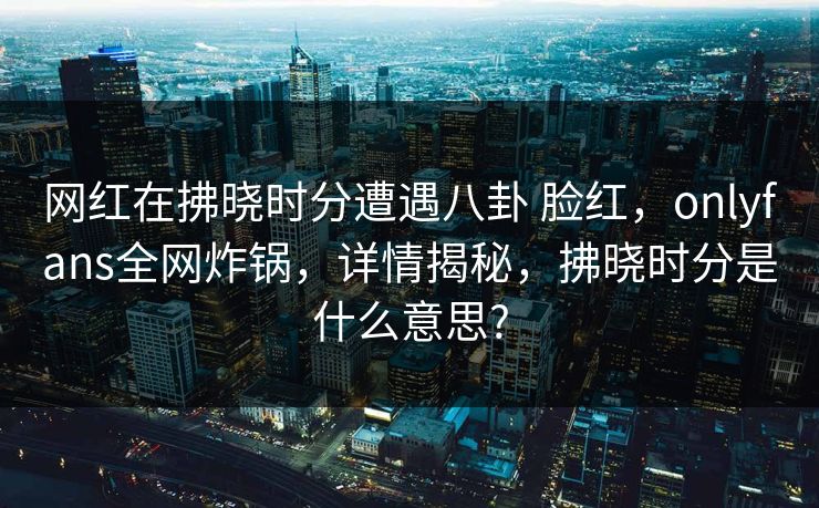 网红在拂晓时分遭遇八卦 脸红，onlyfans全网炸锅，详情揭秘，拂晓时分是什么意思?