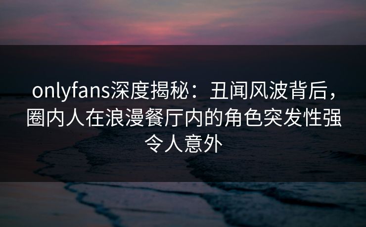 onlyfans深度揭秘：丑闻风波背后，圈内人在浪漫餐厅内的角色突发性强令人意外