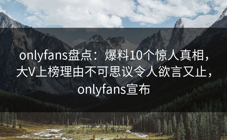 onlyfans盘点：爆料10个惊人真相，大V上榜理由不可思议令人欲言又止，onlyfans宣布