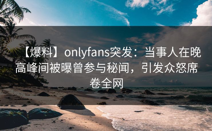 【爆料】onlyfans突发：当事人在晚高峰间被曝曾参与秘闻，引发众怒席卷全网