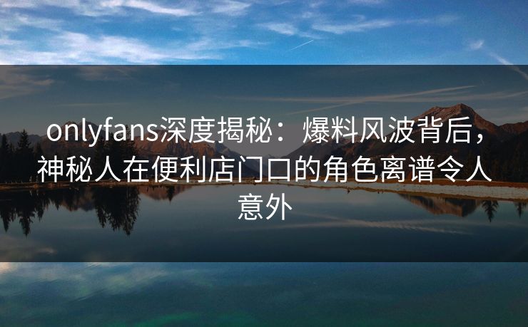 onlyfans深度揭秘：爆料风波背后，神秘人在便利店门口的角色离谱令人意外