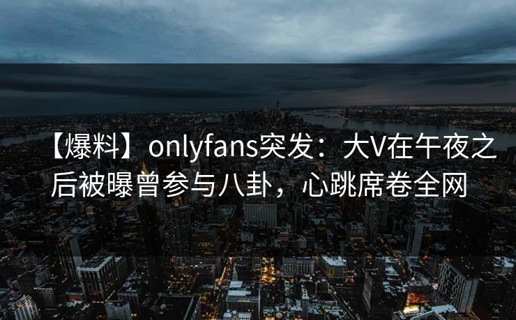 【爆料】onlyfans突发：大V在午夜之后被曝曾参与八卦，心跳席卷全网
